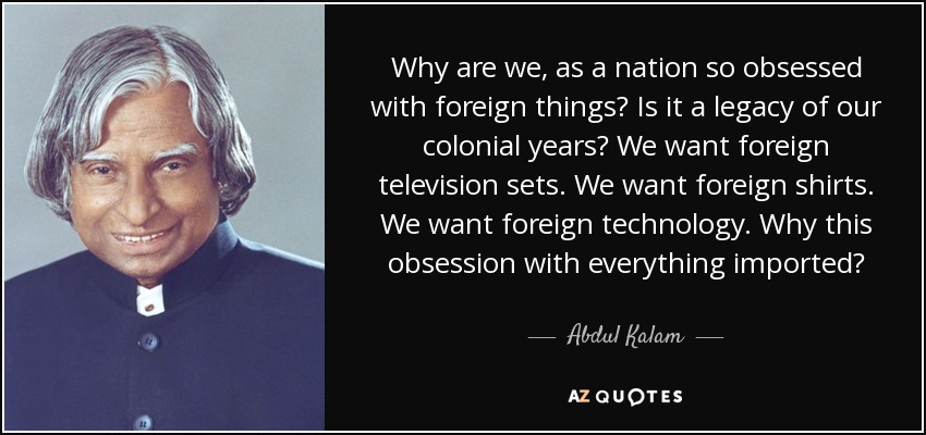 Why are we, as a nation so obsessed with foreign things? Is it a legacy of our colonial years? We want foreign television sets. We want foreign shirts. We want foreign technology. Why this obsession with everything imported? - Abdul Kalam
