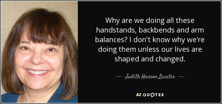 Why are we doing all these handstands, backbends and arm balances? I don't know why we're doing them unless our lives are shaped and changed. - Judith Hanson Lasater