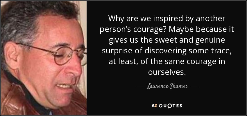 Why are we inspired by another person's courage? Maybe because it gives us the sweet and genuine surprise of discovering some trace, at least, of the same courage in ourselves. - Laurence Shames