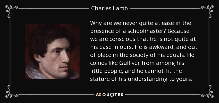 Why are we never quite at ease in the presence of a schoolmaster? Because we are conscious that he is not quite at his ease in ours. He is awkward, and out of place in the society of his equals. He comes like Gulliver from among his little people, and he cannot fit the stature of his understanding to yours. - Charles Lamb