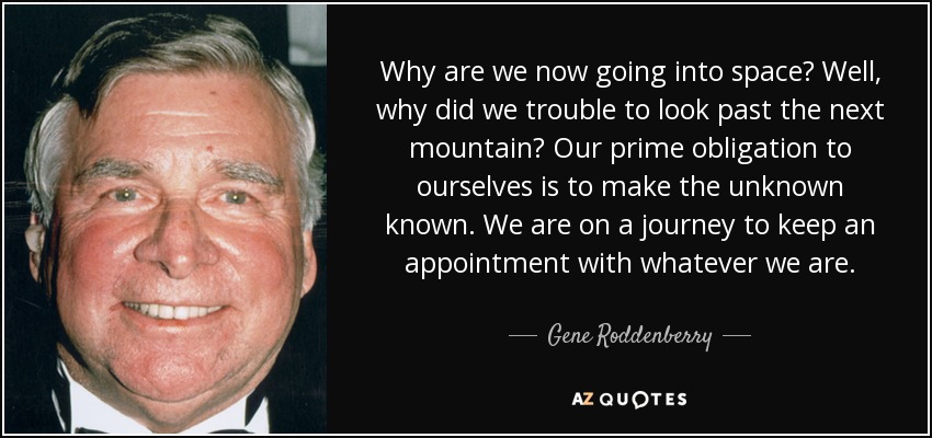 Why are we now going into space? Well, why did we trouble to look past the next mountain? Our prime obligation to ourselves is to make the unknown known. We are on a journey to keep an appointment with whatever we are. - Gene Roddenberry