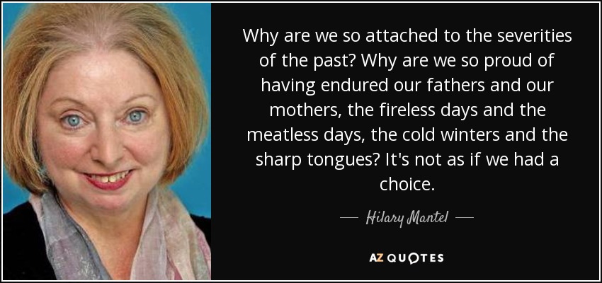 Why are we so attached to the severities of the past? Why are we so proud of having endured our fathers and our mothers, the fireless days and the meatless days, the cold winters and the sharp tongues? It's not as if we had a choice. - Hilary Mantel