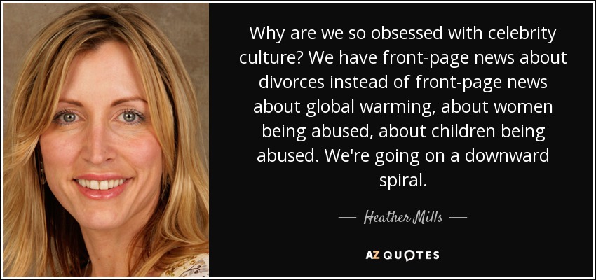 Why are we so obsessed with celebrity culture? We have front-page news about divorces instead of front-page news about global warming, about women being abused, about children being abused. We're going on a downward spiral. - Heather Mills