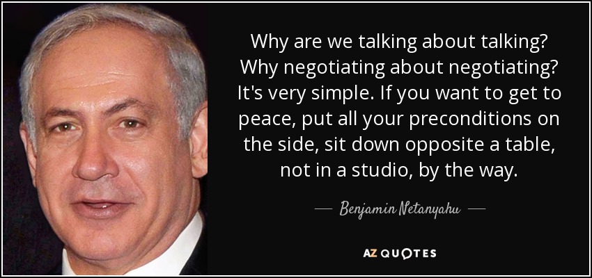 Why are we talking about talking? Why negotiating about negotiating? It's very simple. If you want to get to peace, put all your preconditions on the side, sit down opposite a table, not in a studio, by the way. - Benjamin Netanyahu