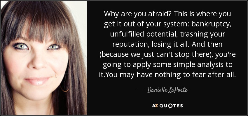 Why are you afraid? This is where you get it out of your system: bankruptcy, unfulfilled potential, trashing your reputation, losing it all. And then (because we just can't stop there), you're going to apply some simple analysis to it.You may have nothing to fear after all. - Danielle LaPorte