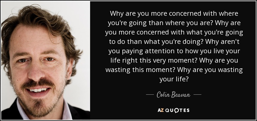 Why are you more concerned with where you're going than where you are? Why are you more concerned with what you're going to do than what you're doing? Why aren't you paying attention to how you live your life right this very moment? Why are you wasting this moment? Why are you wasting your life? - Colin Beavan