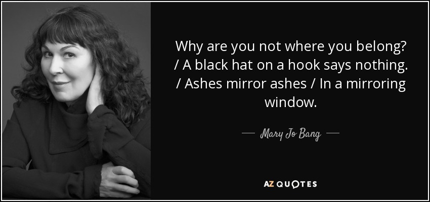 Why are you not where you belong? / A black hat on a hook says nothing. / Ashes mirror ashes / In a mirroring window. - Mary Jo Bang