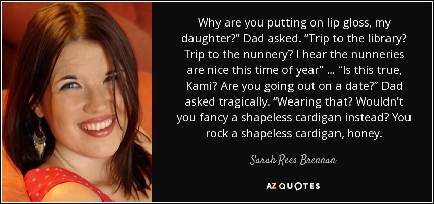 Why are you putting on lip gloss, my daughter?” Dad asked. “Trip to the library? Trip to the nunnery? I hear the nunneries are nice this time of year” … “Is this true, Kami? Are you going out on a date?” Dad asked tragically. “Wearing that? Wouldn’t you fancy a shapeless cardigan instead? You rock a shapeless cardigan, honey. - Sarah Rees Brennan