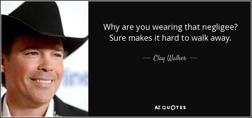 Why are you wearing that negligee? Sure makes it hard to walk away. - Clay Walker