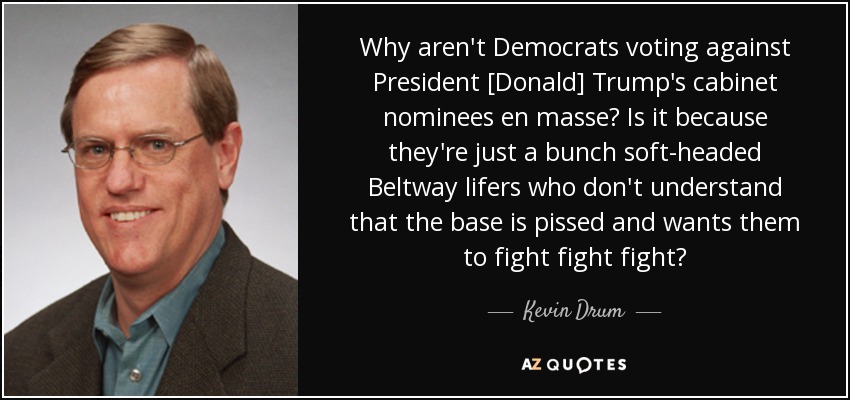 Why aren't Democrats voting against President [Donald] Trump's cabinet nominees en masse? Is it because they're just a bunch soft-headed Beltway lifers who don't understand that the base is pissed and wants them to fight fight fight? - Kevin Drum