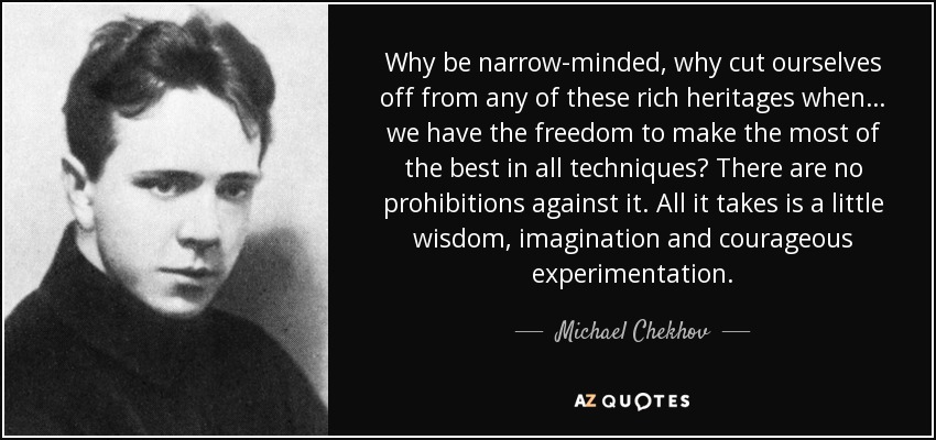 Why be narrow-minded, why cut ourselves off from any of these rich heritages when… we have the freedom to make the most of the best in all techniques? There are no prohibitions against it. All it takes is a little wisdom, imagination and courageous experimentation. - Michael Chekhov