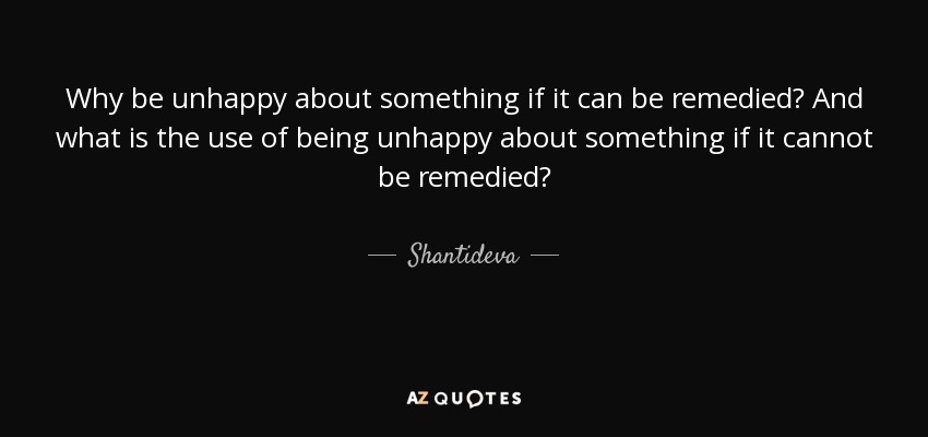 Why be unhappy about something if it can be remedied? And what is the use of being unhappy about something if it cannot be remedied? - Shantideva