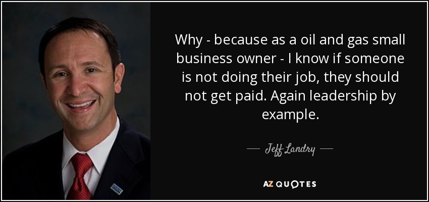 Why - because as a oil and gas small business owner - I know if someone is not doing their job, they should not get paid. Again leadership by example. - Jeff Landry