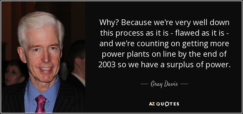 Why? Because we're very well down this process as it is - flawed as it is - and we're counting on getting more power plants on line by the end of 2003 so we have a surplus of power. - Gray Davis