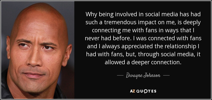 Why being involved in social media has had such a tremendous impact on me, is deeply connecting me with fans in ways that I never had before. I was connected with fans and I always appreciated the relationship I had with fans, but, through social media, it allowed a deeper connection. - Dwayne Johnson