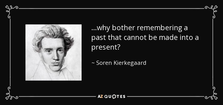 ...why bother remembering a past that cannot be made into a present? - Soren Kierkegaard