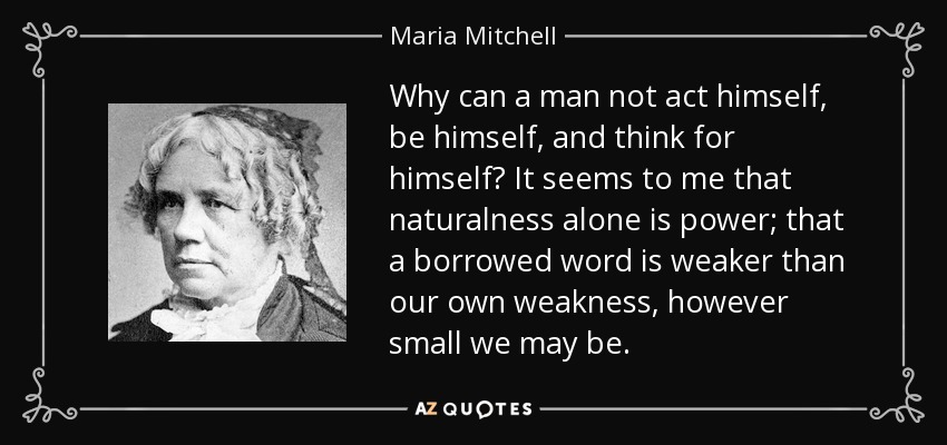 Why can a man not act himself, be himself, and think for himself? It seems to me that naturalness alone is power; that a borrowed word is weaker than our own weakness, however small we may be. - Maria Mitchell