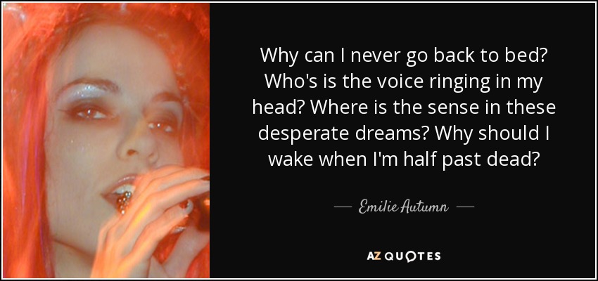 Why can I never go back to bed? Who's is the voice ringing in my head? Where is the sense in these desperate dreams? Why should I wake when I'm half past dead? - Emilie Autumn