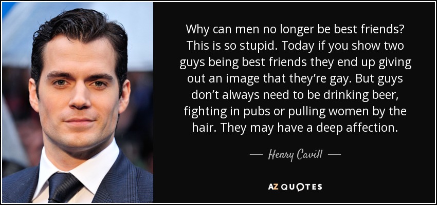 Why can men no longer be best friends? This is so stupid. Today if you show two guys being best friends they end up giving out an image that they’re gay. But guys don’t always need to be drinking beer, fighting in pubs or pulling women by the hair. They may have a deep affection. - Henry Cavill