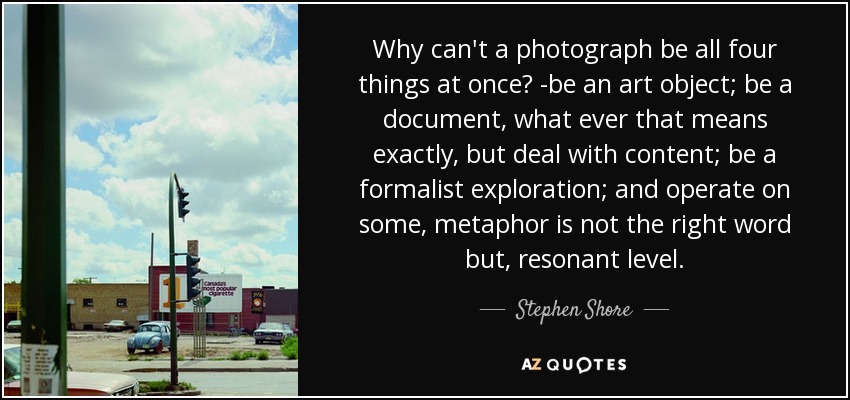 Why can't a photograph be all four things at once? -be an art object; be a document, what ever that means exactly, but deal with content; be a formalist exploration; and operate on some, metaphor is not the right word but, resonant level. - Stephen Shore