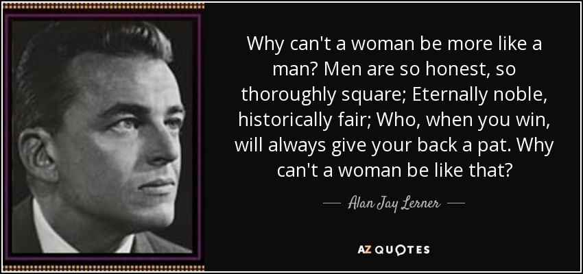 Why can't a woman be more like a man? Men are so honest, so thoroughly square; Eternally noble, historically fair; Who, when you win, will always give your back a pat. Why can't a woman be like that? - Alan Jay Lerner