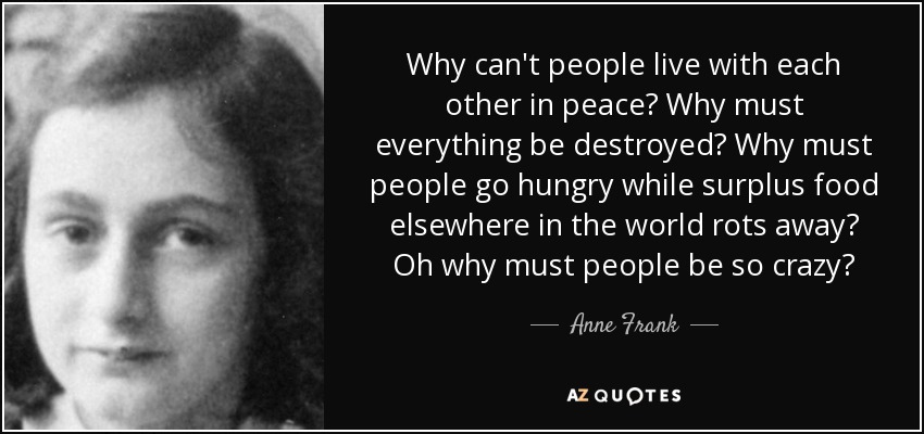 Why can't people live with each other in peace? Why must everything be destroyed? Why must people go hungry while surplus food elsewhere in the world rots away? Oh why must people be so crazy? - Anne Frank