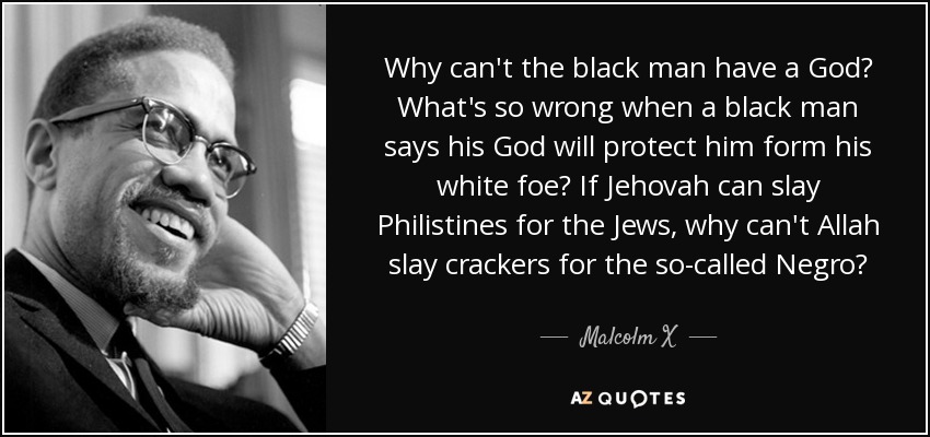 Why can't the black man have a God? What's so wrong when a black man says his God will protect him form his white foe? If Jehovah can slay Philistines for the Jews, why can't Allah slay crackers for the so-called Negro? - Malcolm X