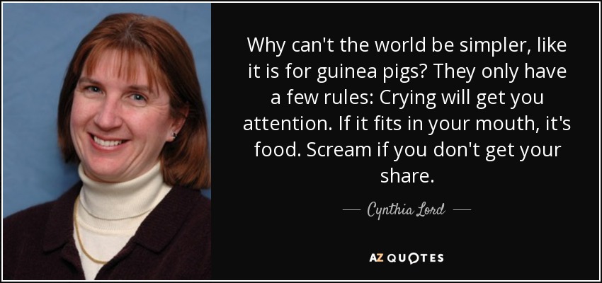 Why can't the world be simpler, like it is for guinea pigs? They only have a few rules: Crying will get you attention. If it fits in your mouth, it's food. Scream if you don't get your share. - Cynthia Lord
