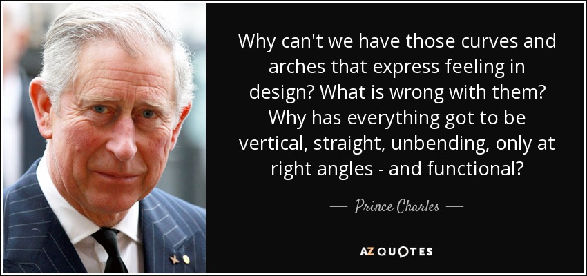 Why can't we have those curves and arches that express feeling in design? What is wrong with them? Why has everything got to be vertical, straight, unbending, only at right angles - and functional? - Prince Charles