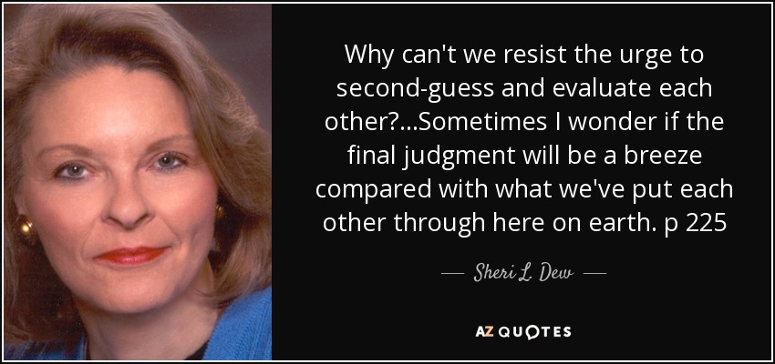 Why can't we resist the urge to second-guess and evaluate each other?...Sometimes I wonder if the final judgment will be a breeze compared with what we've put each other through here on earth. p 225 - Sheri L. Dew