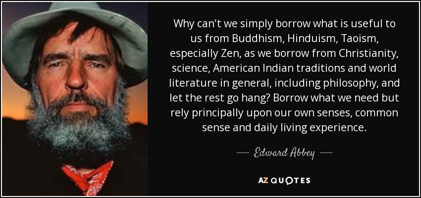 Why can't we simply borrow what is useful to us from Buddhism, Hinduism, Taoism, especially Zen, as we borrow from Christianity, science, American Indian traditions and world literature in general, including philosophy, and let the rest go hang? Borrow what we need but rely principally upon our own senses, common sense and daily living experience. - Edward Abbey