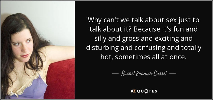 Why can't we talk about sex just to talk about it? Because it's fun and silly and gross and exciting and disturbing and confusing and totally hot, sometimes all at once. - Rachel Kramer Bussel