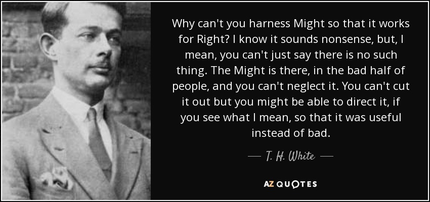 Why can't you harness Might so that it works for Right? I know it sounds nonsense, but, I mean, you can't just say there is no such thing. The Might is there, in the bad half of people, and you can't neglect it. You can't cut it out but you might be able to direct it, if you see what I mean, so that it was useful instead of bad. - T. H. White