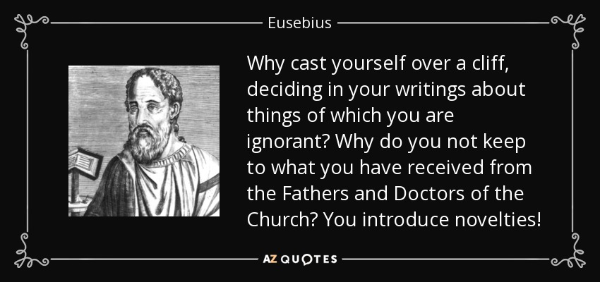 Why cast yourself over a cliff, deciding in your writings about things of which you are ignorant? Why do you not keep to what you have received from the Fathers and Doctors of the Church? You introduce novelties! - Eusebius