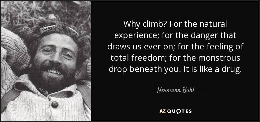 Why climb? For the natural experience; for the danger that draws us ever on; for the feeling of total freedom; for the monstrous drop beneath you. It is like a drug. - Hermann Buhl