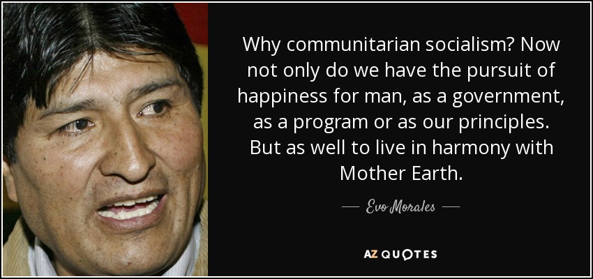 Why communitarian socialism? Now not only do we have the pursuit of happiness for man, as a government, as a program or as our principles. But as well to live in harmony with Mother Earth. - Evo Morales