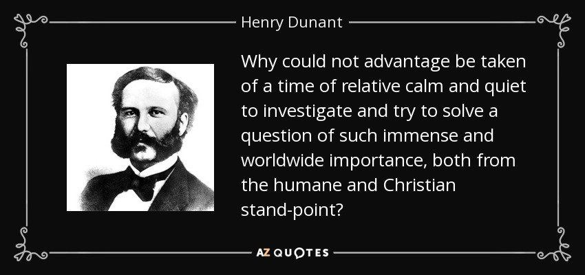 Why could not advantage be taken of a time of relative calm and quiet to investigate and try to solve a question of such immense and worldwide importance, both from the humane and Christian stand-point? - Henry Dunant