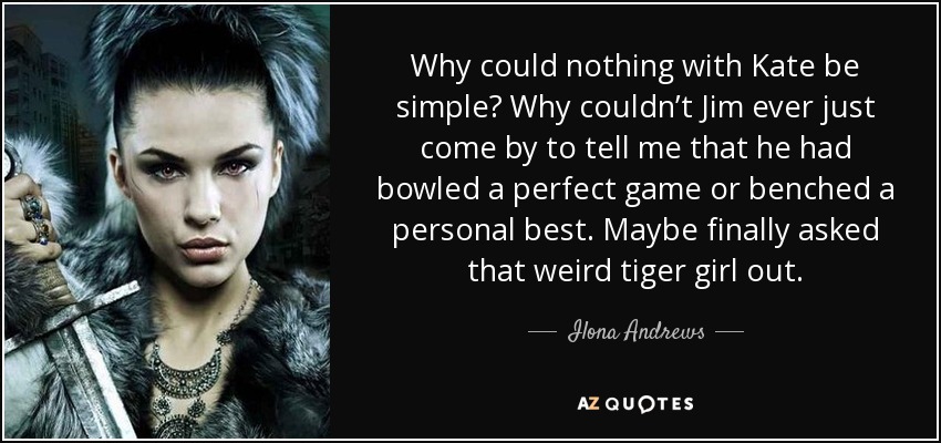 Why could nothing with Kate be simple? Why couldn’t Jim ever just come by to tell me that he had bowled a perfect game or benched a personal best. Maybe finally asked that weird tiger girl out. - Ilona Andrews