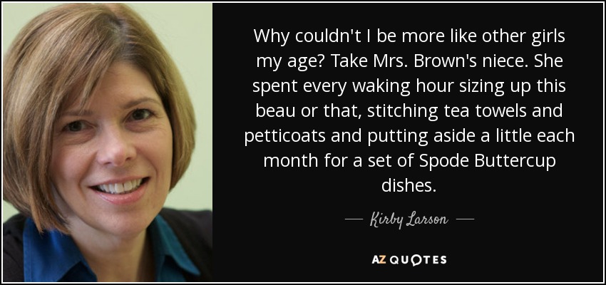 Why couldn't I be more like other girls my age? Take Mrs. Brown's niece. She spent every waking hour sizing up this beau or that, stitching tea towels and petticoats and putting aside a little each month for a set of Spode Buttercup dishes. - Kirby Larson