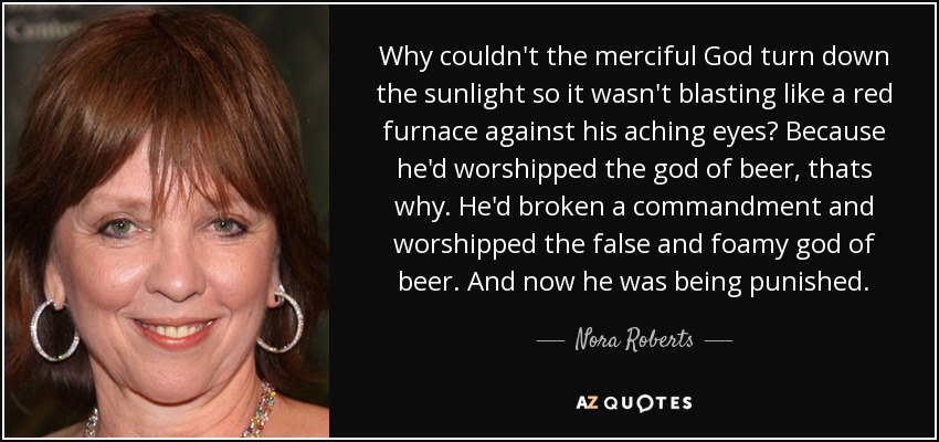 Why couldn't the merciful God turn down the sunlight so it wasn't blasting like a red furnace against his aching eyes? Because he'd worshipped the god of beer, thats why. He'd broken a commandment and worshipped the false and foamy god of beer. And now he was being punished. - Nora Roberts