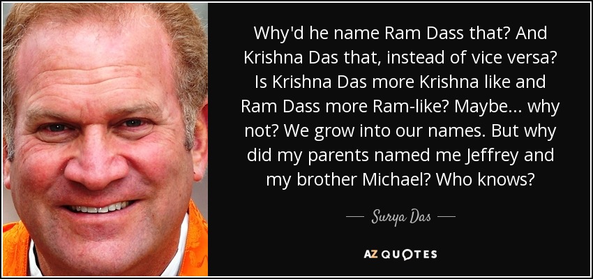 Why'd he name Ram Dass that? And Krishna Das that, instead of vice versa? Is Krishna Das more Krishna like and Ram Dass more Ram-like? Maybe... why not? We grow into our names. But why did my parents named me Jeffrey and my brother Michael? Who knows? - Surya Das