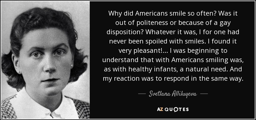 Why did Americans smile so often? Was it out of politeness or because of a gay disposition? Whatever it was, I for one had never been spoiled with smiles. I found it very pleasant! ... I was beginning to understand that with Americans smiling was, as with healthy infants, a natural need. And my reaction was to respond in the same way. - Svetlana Alliluyeva