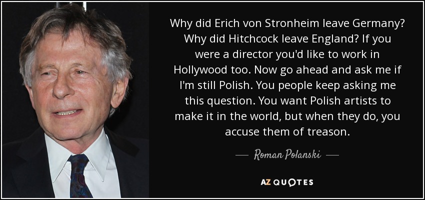 Why did Erich von Stronheim leave Germany? Why did Hitchcock leave England? If you were a director you'd like to work in Hollywood too. Now go ahead and ask me if I'm still Polish. You people keep asking me this question. You want Polish artists to make it in the world, but when they do, you accuse them of treason. - Roman Polanski