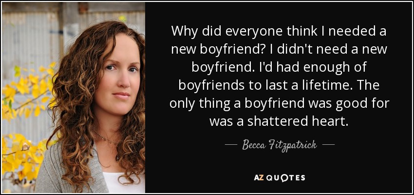 Why did everyone think I needed a new boyfriend? I didn't need a new boyfriend. I'd had enough of boyfriends to last a lifetime. The only thing a boyfriend was good for was a shattered heart. - Becca Fitzpatrick