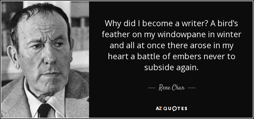 Why did I become a writer? A bird's feather on my windowpane in winter and all at once there arose in my heart a battle of embers never to subside again. - Rene Char