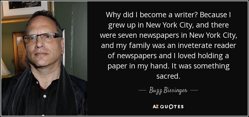 Why did I become a writer? Because I grew up in New York City, and there were seven newspapers in New York City, and my family was an inveterate reader of newspapers and I loved holding a paper in my hand. It was something sacred. - Buzz Bissinger