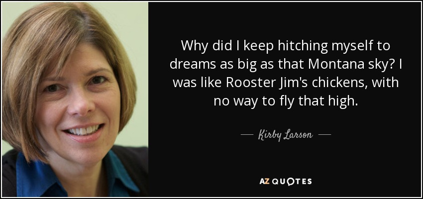 Why did I keep hitching myself to dreams as big as that Montana sky? I was like Rooster Jim's chickens, with no way to fly that high. - Kirby Larson