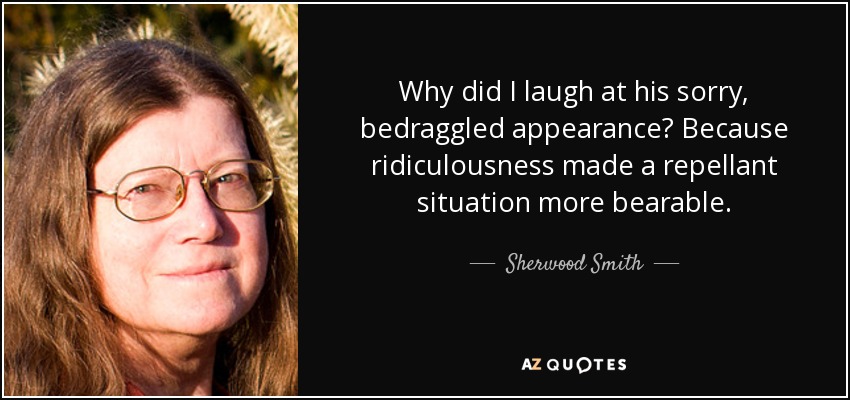 Why did I laugh at his sorry, bedraggled appearance? Because ridiculousness made a repellant situation more bearable. - Sherwood Smith