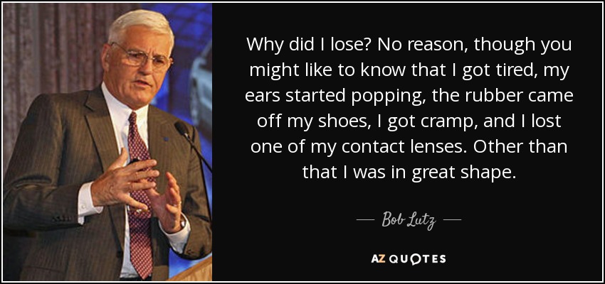 Why did I lose? No reason, though you might like to know that I got tired, my ears started popping, the rubber came off my shoes, I got cramp, and I lost one of my contact lenses. Other than that I was in great shape. - Bob Lutz