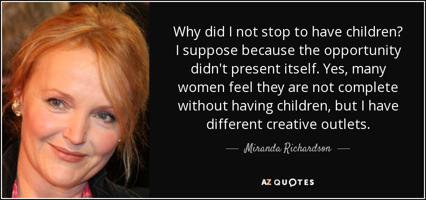 Why did I not stop to have children? I suppose because the opportunity didn't present itself. Yes, many women feel they are not complete without having children, but I have different creative outlets. - Miranda Richardson